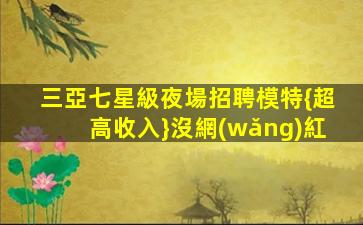 三亞七星級夜場招聘模特{超高收入}沒網(wǎng)紅